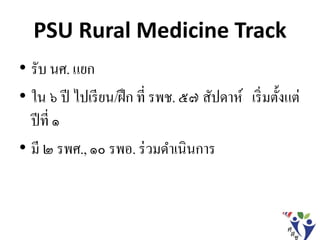 PSU Rural Medicine Track
• รับ นศ. แยก
• ใน ๖ ปี ไปเรียน/ฝึก ที่ รพช. ๕๗ สัปดาห์ เริ่มตั้งแต่
ปีที่ ๑
• มี ๒ รพศ., ๑๐ รพอ. ร่วมดาเนินการ
 