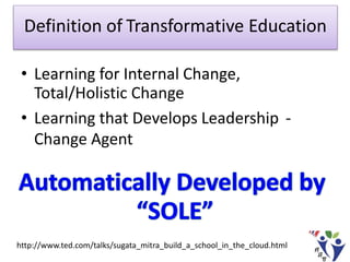 Definition of Transformative Education
• Learning for Internal Change,
Total/Holistic Change
• Learning that Develops Leadership -
Change Agent
http://www.ted.com/talks/sugata_mitra_build_a_school_in_the_cloud.html
 