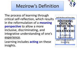 Mezirow’s Definition
The process of learning through
critical self-reflection, which results
in the reformulation of a meaning
perspective to allow a more
inclusive, discriminating, and
integrative understanding of one’s
experience.
Learning includes acting on these
insights.
 