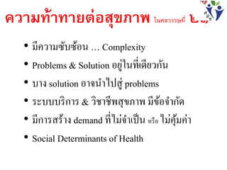 ความท้าทายต่อสุขภาพ ในศตวรรษที่ ๒๑
• มีความซับซ้อน … Complexity
• Problems & Solution อยู่ในที่เดียวกัน
• บาง solution อาจนาไปสู่ problems
• ระบบบริการ & วิชาชีพสุขภาพ มีข้อจากัด
• มีการสร้าง demand ที่ไม่จาเป็น หรือ ไม่คุ้มค่า
• Social Determinants of Health
 