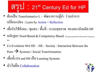 สรุป : 21st Century Ed for HP
• ต้องเป็น Transformative L – พัฒนาภาวะผู้นา ร่วมนาการ
เปลี่ยนแปลง : Learn by Action + Reflection
• เพื่อรับใช้สังคม / ชุมชน / พื้นที่ / ระบบสุขภาพ ของสถาบันผลิต HP
• หลักสูตร Need-Based & Competency-Based : RecognizingMulti-ProfessionalsCompetency
Mix
• Co-Evolution ของ HE – HS – Society : Interaction Between the
Parts  Systems / Social Transformation
• เพื่อทั้ง ES and HS เป็น Learning Systems
• หัวใจคือ Collaboration
 