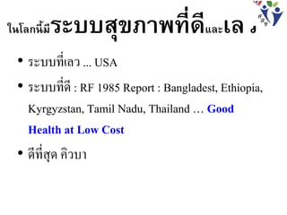 ในโลกนี้มีระบบสุขภาพที่ดีและเลว
• ระบบที่เลว ... USA
• ระบบที่ดี : RF 1985 Report : Bangladest, Ethiopia,
Kyrgyzstan, Tamil Nadu, Thailand … Good
Health at Low Cost
• ดีที่สุด คิวบา
 