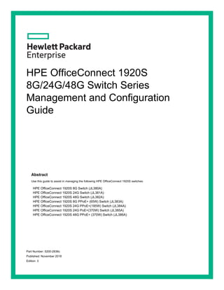 HPE OfficeConnect 1920S
8G/24G/48G Switch Series
Management and Configuration
Guide
Abstract
Use this guide to assist in managing the following HPE OfficeConnect 1920S switches:
HPE OfficeConnect 1920S 8G Switch (JL380A)
HPE OfficeConnect 1920S 24G Switch (JL381A)
HPE OfficeConnect 1920S 48G Switch (JL382A)
HPE OfficeConnect 1920S 8G PPoE+ (65W) Switch (JL383A)
HPE OfficeConnect 1920S 24G PPoE+(185W) Switch (JL384A)
HPE OfficeConnect 1920S 24G PoE+(370W) Switch (JL385A)
HPE OfficeConnect 1920S 48G PPoE+ (370W) Switch (JL386A)
Part Number: 5200-2836c
Published: November 2018
Edition: 3
 