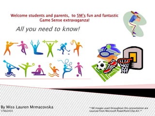 Welcome students and parents, to 5M’s fun and fantastic
Game Sense extravaganza!
All you need to know!
By Miss Lauren Mrmacovska
17662433
**All images used throughout this presentation are
sourced from Microsoft PowerPoint Clip Art.**
 