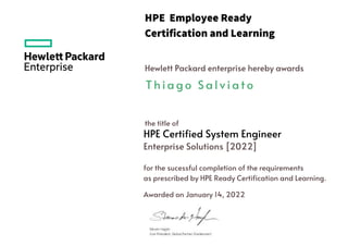 HPE Employee Ready
Certification and Learning
Hewlett Packard enterprise hereby awards
the title of
HPE Certified System Engineer
for the sucessful completion of the requirements
as prescribed by HPE Ready Certification and Learning.
Awarded on January 14, 2022
T h i a g o S a l v i a t o
Enterprise Solutions [2022]
 