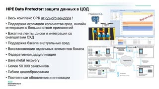 HPE Data Protector: защита данных в ЦОД
• Весь комплекс СРК от одного вендора !
• Поддержка огромного количества сред, онлайн
интеграция с большинством приложений
• Бэкап на ленты, диски и интеграция со
снапшотами СХД
• Поддержка бэкапа виртуальных сред
• Восстановление отдельных элементов бэкапа
• Федеративная дедупликация
• Bare metal recovery
• Более 50 000 заказчиков
• Гибкое ценообразование
• Постоянные обновления и инновации
 