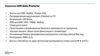 Новинки HPE Data Protector
• Агенты для DB2, MySQL, Postgre SQL
• Распределенная дедупликация (Catalyst) по FC
• Интеграция с DD Boost
• ZDB для EMC VNX  VMAX, NetApp
• Check-point restart
• Приостановка и возобновления бэкапов в зависимости от приоритета
• Улучшен процесс сбора логов (фильтрация и телеметрия)
• Оптимизация бэкапа географически разнесенного кластера (device filter tag)
• Интеграция с RMC (3.0)
• Доступ к StoreOnce по двум протоколам одновременно (cross-over CoIP & CoFC)
 