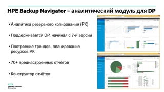 HPE Backup Navigator – аналитический модуль для DP
• Аналитика резервного копирования (РК)
• Поддерживается DP, начиная с 7-й версии
• Построение трендов, планирование
ресурсов РК
• 70+ преднастроенных отчётов
• Конструктор отчётов
 