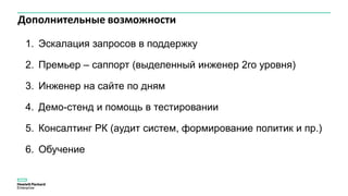 Дополнительные возможности
1. Эскалация запросов в поддержку
2. Премьер – саппорт (выделенный инженер 2го уровня)
3. Инженер на сайте по дням
4. Демо-стенд и помощь в тестировании
5. Консалтинг РК (аудит систем, формирование политик и пр.)
6. Обучение
 