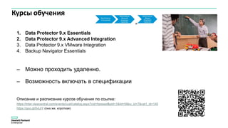 Курсы обучения
1. Data Protector 9.x Essentials
2. Data Protector 9.x Advanced Integration
3. Data Protector 9.x VMware Integration
4. Backup Navigator Essentials
– Можно проходить удаленно.
– Возможность включать в спецификации
Описание и расписание курсов обучения по ссылке:
https://inter.viewcentral.com/events/cust/catalog.aspx?cid=hpswed&pid=1&lid=5&bu_id=7&cat1_id=140
https://goo.gl/0vIJiY (она же, короткая)
 