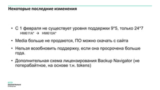 Некоторые последние изменения
• C 1 февраля не существует уровня поддержки 9*5, только 24*7
HM611A*  HM610A*
• Media больше не продаются, ПО можно скачать с сайта
• Нельзя возобновить поддержку, если она просрочена больше
года.
• Дополнительная схема лицензирования Backup Navigator (не
потерабайтное, на основе т.н. tokens)
 