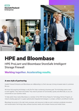 HPE and Bloombase
HPE ProLiant and Bloombase StoreSafe Intelligent
Storage Firewall
Working together. Accelerating results.
A new style of partnering
Hewlett Packard Enterprise and Bloombase are collaborating in a fresh new way to bring increased value to customers
like you.
We know that acquiring technology is only the first step in achieving a business goal. The technology pieces need
to work together. They need to be tested. They need to provide rich functionality, quickly and effectively, so you can
concentrate on your business needs.
To help satisfy these needs, Bloombase is a member of the HPE Partner Ready for Technology Partner Program, an
industry-leading approach to supply sophisticated integrated technologies in a simple, confident, and efficient manner.
Bloombase has access to the right tools, processes, and resources to help our joint customers accelerate innovation
and transformation that brings value, achieves business needs, and increases revenue and market share.
 