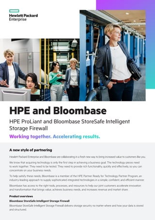 HPE and Bloombase
HPE ProLiant and Bloombase StoreSafe Intelligent
Storage Firewall
Working together. Accelerating results.
A new style of partnering
Hewlett Packard Enterprise and Bloombase are collaborating in a fresh new way to bring increased value to customers like you.
We know that acquiring technology is only the first step in achieving a business goal. The technology pieces need
to work together. They need to be tested. They need to provide rich functionality, quickly and effectively, so you can
concentrate on your business needs.
To help satisfy these needs, Bloombase is a member of the HPE Partner Ready for Technology Partner Program, an
industry-leading approach to supply sophisticated integrated technologies in a simple, confident, and efficient manner.
Bloombase has access to the right tools, processes, and resources to help our joint customers accelerate innovation
and transformation that brings value, achieves business needs, and increases revenue and market share.
Product overviews
Bloombase StoreSafe Intelligent Storage Firewall
Bloombase StoreSafe Intelligent Storage Firewall delivers storage security no matter where and how your data is stored
and structured.
 