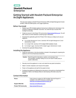 Getting Started with Hewlett Packard Enterprise
ArcSight Appliances
This document applies to Hewlett Packard Enterprise (HPE) ArcSight Management Center
(ArcMC), ESM and ESM Express, and Logger appliances.
Before You Install
1 Redeem your HPE ArcSight appliance license key by following the instructions in the
enclosed “Entitlement Certificate” document. You need this key to access HPE
ArcSight functionality.
2 Create an account in the Protect 724 community at https://protect724.hp.com. You will
later receive an email notification containing log-in instructions.
3 Download the applicable guide from Protect 724 to help you configure and use your
appliance:
 For ArcSight Management Center, download HPE ArcSight Management Center
Administrator’s Guide.
 For ArcSight ESM, download HPE ArcSight ESM Installation Guide.
 For ArcSight Logger, download HPE ArcSight Logger Administrator’s Guide.
4 Download the applicable Release Notes.
Installing the Appliance
1 Follow the instructions in the documentation included in the package for unpacking the
appliance and its accompanying accessories.
2 Securely mount the appliance in a rack, and make the rear panel connections.
3 Attach a monitor, keyboard, and mouse to the system.
4 Power on the appliance and wait for the system to boot.
5 Configure the appliance by following the instructions in the guide you downloaded from
Protect724. Refer to the Release Notes for late-breaking information about the
release.
Contact Information
Caution: Read through the instructions, cautions, and warnings in the
documentation carefully. Failing to do so can result in bodily injury or
system malfunction.
Phone A list of phone numbers for HPE ArcSight Technical Support is
available on the HPE Enterprise contacts page:
www.hpe.com/software/support/contact_list
Support Web Site www.hpe.com/software/support
Protect 724 Community https://protect724.hp.com
 