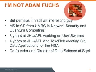 I’M NOT ADAM FUCHS 
• But perhaps I’m still an interesting guy 
• MS in CS from UMBC in Network Security and 
Quantum Computing 
• 8 years at JHU/APL working on UxV Swarms 
• 4 years at JHU/APL and TexelTek creating Big 
Data Applications for the NSA 
• Co-founder and Director of Data Science at Sqrrl 
©2014 Sqrrl Data, Inc 2 
 