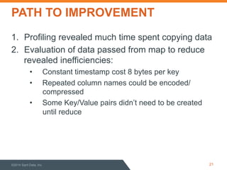 PATH TO IMPROVEMENT 
1. Profiling revealed much time spent copying data 
2. Evaluation of data passed from map to reduce 
revealed inefficiencies: 
• Constant timestamp cost 8 bytes per key 
• Repeated column names could be encoded/ 
compressed 
• Some Key/Value pairs didn’t need to be created 
until reduce 
©2014 Sqrrl Data, Inc 21 
 
