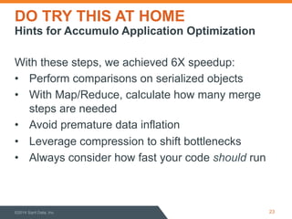 DO TRY THIS AT HOME 
Hints for Accumulo Application Optimization 
With these steps, we achieved 6X speedup: 
• Perform comparisons on serialized objects 
• With Map/Reduce, calculate how many merge 
steps are needed 
• Avoid premature data inflation 
• Leverage compression to shift bottlenecks 
• Always consider how fast your code should run 
©2014 Sqrrl Data, Inc 23 
 