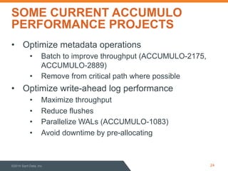 SOME CURRENT ACCUMULO 
PERFORMANCE PROJECTS 
• Optimize metadata operations 
• Batch to improve throughput (ACCUMULO-2175, 
ACCUMULO-2889) 
• Remove from critical path where possible 
• Optimize write-ahead log performance 
• Maximize throughput 
• Reduce flushes 
• Parallelize WALs (ACCUMULO-1083) 
• Avoid downtime by pre-allocating 
©2014 Sqrrl Data, Inc 24 
 