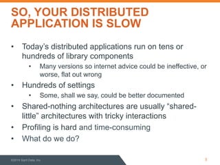 SO, YOUR DISTRIBUTED 
APPLICATION IS SLOW 
• Today’s distributed applications run on tens or 
hundreds of library components 
• Many versions so internet advice could be ineffective, or 
worse, flat out wrong 
• Hundreds of settings 
• Some, shall we say, could be better documented 
• Shared-nothing architectures are usually “shared-little” 
architectures with tricky interactions 
• Profiling is hard and time-consuming 
• What do we do? 
©2014 Sqrrl Data, Inc 3 
 