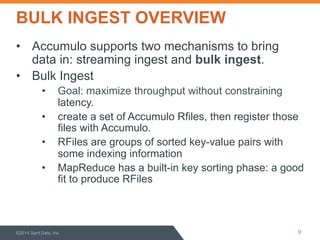 BULK INGEST OVERVIEW 
• Accumulo supports two mechanisms to bring 
data in: streaming ingest and bulk ingest. 
• Bulk Ingest 
• Goal: maximize throughput without constraining 
latency. 
• create a set of Accumulo Rfiles, then register those 
files with Accumulo. 
• RFiles are groups of sorted key-value pairs with 
some indexing information 
• MapReduce has a built-in key sorting phase: a good 
fit to produce RFiles 
©2014 Sqrrl Data, Inc 9 
 