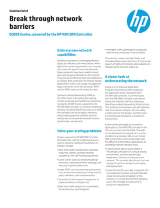 Solution brief
Break through network
barriers
ECODE Evolve, powered by the HP VAN SDN Controller
Embrace new network
capabilities
Business innovation is challenging network
agility and efficiency like never before. While
application-driven requirements are ramping
up to meet the world’s real-time demands,
legacy networks have been unable to keep
pace with growing demands on the network.
They end up functioning more like bottlenecks
to change. With constraints of network design,
deployment, order, and change management,
legacy networks come with growing CAPEX
and the OPEX costs as the network scales.
Software-defined Networking (SDN) on
the other hand, is disrupting the existing
market landscape and redefining networking
standards. ECODE Evolve, powered by the
HP VAN SDN Controller is a solution enabled by
industry-standard OpenFlow protocol. It defies
the standards set by the legacy networks
and provides powerful software tools for
enterprises to orchestrate network services
dynamically—on demand.
Solve your scaling problems
Evolve, powered by HP VAN SDN Controller
eliminates the need for traditional features
such as network routing and switching. Its
features include:
•	Real-time health monitoring of controller
resources, control, and data channel
utilizations, with self-healing capabilities
•	Lower CAPEX costs by simplifying design
processes, validating network topology, and
reducing implementation time
•	Lower OPEX costs by automating processes
such as service provisioning, change control,
policy validation, and implementation
•	Simulation of the network change prior to
implementation to mitigate risk
•	Real-time traffic analysis for vulnerability,
threat detection, and mitigation
•	Intelligent traffic optimization by statically
determining the Quality of Service (QoS)
The solution creates a simple, flatter, and
centralized flow-based structure. It controls all
aspects of SDN orchestration while adapting to
changes as the network scales up.
A closer look at
orchestrating the network
Evolve is a northbound Application
Programming Interface (API) residing in
the application plane, decoupled from
the VAN SDN controller. It communicates
with the VAN SDN Controller to provide an
interactive interface with the underlying
OpenFlow‑enabled networking infrastructure.
This architecture empowers you with dynamic,
real-time network designs. You can safely
modify and test the designs, and then have
it automatically deployed in a production
environment.
Evolve comes packaged as an external
application to the VAN SDN Controller in the
form of a virtual machine (eVM). The eVM
can be deployed as an appliance or can be
installed on a standard x86 server. Evolve
SDN orchestrator comes prebundled with
five different orchestration applications, to
accomplish specific network tasks.
•	Evolve Canvas allows you to sketch a
new design, simulate it in a virtual testing
environment, and then dynamically
implement it directly on the production
network. This dramatically reduces the time
required to go from design to prestaging
and deployment.
•	Evolve Control lets you take a snapshot of a
live production network and automatically
creates an accurate simulation of this
network in a virtual environment; allowing
you to test changes virtually, prior to
production deployment.
 