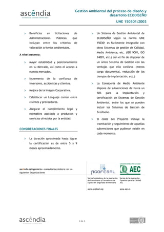 Gestión Ambiental del proceso de diseño y
                                                                           desarrollo ECODISEÑO
                                                                                                      UNE 150301:2003


    >    Beneficios         en    licitaciones         de                 >     Un Sistema de Gestión Ambiental de
         Administraciones             Públicas         que                      ECODISEÑO          según       la    norma       UNE
         incluyan      entre     los     criterios      de                      150301 es fácilmente integrable con
         valoración criterios ambientales.                                      otros Sistemas de gestión de Calidad,
                                                                                Medio Ambiente, etc. (ISO 9001, ISO
A nivel externo:
                                                                                14001, etc.) con el fin de disponer de
    >    Mayor estabilidad y posicionamiento                                    un único Sistema de Gestión con las
         en su Mercado, así como el acceso a                                    ventajas que ello conlleva (menos
         nuevos mercados.                                                       carga documental, reducción de los
                                                                                tiempos de implantación, etc.)
    >    Incremento         de   la    confianza       de
         inversores, accionistas y clientes.                              >     La Consejería de Medio Ambiente
                                                                                dispone de subvenciones de hasta un
    >    Mejora de la Imagen Corporativa.
                                                                                50%       para       la       implantación            y
    >    Establecer un Lenguaje común entre                                     certificación de Sistemas de Gestión
         clientes y proveedores.                                                Ambiental, entre los que se pueden
                                                                                incluir los Sistemas de Gestión de
    >    Asegurar el cumplimiento legal y
                                                                                Ecodiseño.
         normativo asociado a productos y
         servicios ofrecidos por la entidad.                              >     El coste del Proyecto incluye la
                                                                                tramitación y seguimiento de aquellas
CONSIDERACIONES FINALES                                                         subvenciones que pudieran existir en
                                                                                cada momento.
    >    La duración aproximada hasta lograr
         la certificación es de entre 5 y 9
         meses aproximadamente.




ascêndia reingeniería + consultoría colabora con las
siguientes Organizaciones

                                                                      Socios fundadores de la Asociación   Socios de la Asociación
                                                                      de Consultores y Formadores de       Española para la Calidad
                                                                      España en Seguridad Alimentaria      AEC


                                                                      www.acofesal.org                     www.aec.es




                                                             4 de 4
 