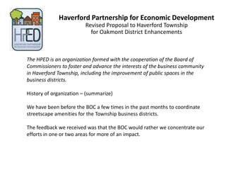 Haverford Partnership for Economic Development
                         Revised Proposal to Haverford Township
                           for Oakmont District Enhancements



The HPED is an organization formed with the cooperation of the Board of
Commissioners to foster and advance the interests of the business community
in Haverford Township, including the improvement of public spaces in the
business districts.

History of organization – (summarize)

We have been before the BOC a few times in the past months to coordinate
streetscape amenities for the Township business districts.

The feedback we received was that the BOC would rather we concentrate our
efforts in one or two areas for more of an impact.
 