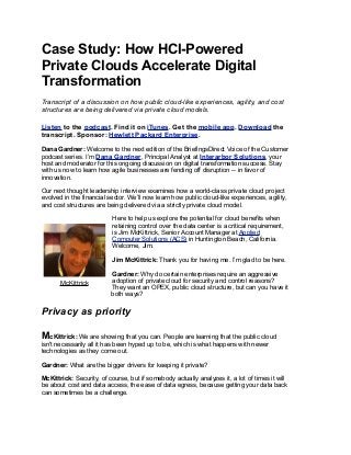 Case Study: How HCI-Powered
Private Clouds Accelerate Digital
Transformation
Transcript of a discussion on how public cloud-like experiences, agility, and cost
structures are being delivered via private cloud models.
Listen to the podcast. Find it on iTunes. Get the mobile app. Download the
transcript. Sponsor: Hewlett Packard Enterprise.
Dana Gardner: Welcome to the next edition of the BriefingsDirect Voice of the Customer
podcast series. I’m Dana Gardner, Principal Analyst at Interarbor Solutions, your
host and moderator for this ongoing discussion on digital transformation success. Stay
with us now to learn how agile businesses are fending off disruption -- in favor of
innovation.
Our next thought leadership interview examines how a world-class private cloud project
evolved in the financial sector. We’ll now learn how public cloud-like experiences, agility,
and cost structures are being delivered via a strictly private cloud model.
Here to help us explore the potential for cloud benefits when
retaining control over the data center is a critical requirement,
is Jim McKittrick, Senior Account Manager at Applied
Computer Solutions (ACS) in Huntington Beach, California.
Welcome, Jim.
Jim McKittrick: Thank you for having me. I’m glad to be here.
Gardner: Why do certain enterprises require an aggressive
adoption of private cloud for security and control reasons?
They want an OPEX, public cloud structure, but can you have it
both ways?
Privacy as priority
McKittrick: We are showing that you can. People are learning that the public cloud
isn't necessarily all it has been hyped up to be, which is what happens with newer
technologies as they come out.
Gardner: What are the bigger drivers for keeping it private?
McKittrick: Security, of course, but if somebody actually analyzes it, a lot of times it will
be about cost and data access, the ease of data egress, because getting your data back
can sometimes be a challenge.
McKittrick
 
