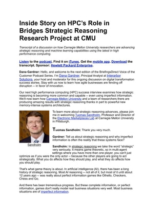 Inside Story on HPC’s Role in
Bridges Strategic Reasoning
Research Project at CMU
Transcript of a discussion on how Carnegie Mellon University researchers are advancing
strategic reasoning and machine learning capabilities using the latest in high
performance computing.
Listen to the podcast. Find it on iTunes. Get the mobile app. Download the
transcript. Sponsor: Hewlett Packard Enterprise.
Dana Gardner: Hello, and welcome to the next edition of the BriefingsDirect Voice of the
Customer Podcast Series. I’m Dana Gardner, Principal Analyst at Interarbor
Solutions, your host and moderator for this ongoing discussion on digital transformation
success stories. Stay with us now to learn how agile businesses are fending off
disruption -- in favor of innovation.
Our next high performance computing (HPC) success interview examines how strategic
reasoning is becoming more common and capable -- even using imperfect information.
We’ll now learn how Carnegie Mellon University and a team of researchers there are
producing amazing results with strategic reasoning thanks in part to powerful new
memory-intense systems architectures.
To learn more about strategic reasoning advances, please join
me in welcoming Tuomas Sandholm, Professor and Director of
the Electronic Marketplaces Lab at Carnegie Mellon University
in Pittsburgh.
Tuomas Sandholm: Thank you very much.
Gardner: Tell us about strategic reasoning and why imperfect
information is often the reality that these systems face?
Sandholm: In strategic reasoning we take the word “strategic”
very seriously. It means game theoretic, so in multi-agent
settings where you have more than one player, you can't just
optimize as if you were the only actor -- because the other players are going to act
strategically. What you do affects how they should play, and what they do affects how
you should play.
That's what game theory is about. In artificial intelligence (AI), there has been a long
history of strategic reasoning. Most AI reasoning -- not all of it, but most of it until about
12 years ago -- was really about perfect information games like Othello, Checkers,
Chess and Go.
And there has been tremendous progress. But these complete information, or perfect
information, games don't really model real business situations very well. Most business
situations are of imperfect information.
Sandholm
 