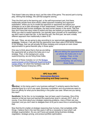 That doesn’t take any data as input, just the rules of the game. The second part is during
play, refining that strategy. We call that subgame solving.
Then the third part is the learning part, or the self-improvement part. And there,
traditionally people have done what’s called opponent modeling and opponent
exploitation, where you try to model the opponent or opponents and adjust your
strategies so as to take advantage of their weaknesses. However, when we go against
these absolute best human strategies, the best human players in the world, I felt that
they don't have that many holes to exploit and they are experts at counter-exploiting.
When you start to exploit opponents, you typically open yourself up for exploitation, and
we didn't want to take that risk. In the learning part, the third part, we took a totally
different approach than traditionally is taken in AI.
We said, “Okay, we are going to play according to our approximate game-theoretic
strategies. However, if we see that the opponents have been able to find some mistakes
in our strategy, then we will actually fill those mistakes and compute an even closer
approximation to game-theoretic play in those spots.”
One way to think about that is that we are letting
the opponents tell us where the holes are in our
strategy. Then, in the background, using
supercomputing, we are fixing those holes.
All three of these modules run on the Bridges
supercomputer at the Pittsburgh Supercomputing
Center (PSC), for which the hardware was built
by Hewlett Packard Enterprise (HPE).
Gardner: Is this being used in any business settings? It certainly seems like there's
potential there for a lot of use cases. Business competition and circumstances seem to
have an affinity for what you're describing in the poker use case. Where are you taking
this next?
Sandholm: So far this, to my knowledge, has not been used in business. One of the
reasons is that we have just reached the superhuman level in January 2017. And, of
course, if you think about your strategic reasoning problems, many of them are very
important, and you don't want to delegate them to AI just to save time or something like
that.
Now that the AI is better at strategic reasoning than humans, that completely shifts
things. I believe that in the next few years it will be a necessity to have what I call
strategic augmentation. So you can't have just people doing business strategy,
negotiation, strategic pricing, and product portfolio optimization.
HPC from HPE
Overcomes Barriers
To Supercomputing and Deep Learning
We are letting the opponents tell
us where the holes are in our
strategy. Then, in the
background, using
supercomputing, we are fixing
those holes.
 