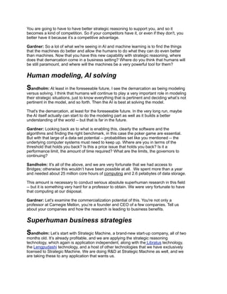 You are going to have to have better strategic reasoning to support you, and so it
becomes a kind of competition. So if your competitors have it, or even if they don't, you
better have it because it’s a competitive advantage.
Gardner: So a lot of what we're seeing in AI and machine learning is to find the things
that the machines do better and allow the humans to do what they can do even better
than machines. Now that you have this new capability with strategic reasoning, where
does that demarcation come in a business setting? Where do you think that humans will
be still paramount, and where will the machines be a very powerful tool for them?
Human modeling, AI solving
Sandholm: At least in the foreseeable future, I see the demarcation as being modeling
versus solving. I think that humans will continue to play a very important role in modeling
their strategic situations, just to know everything that is pertinent and deciding what’s not
pertinent in the model, and so forth. Then the AI is best at solving the model.
That's the demarcation, at least for the foreseeable future. In the very long run, maybe
the AI itself actually can start to do the modeling part as well as it builds a better
understanding of the world -- but that is far in the future.
Gardner: Looking back as to what is enabling this, clearly the software and the
algorithms and finding the right benchmark, in this case the poker game are essential.
But with that large of a data set potential -- probabilities set like you mentioned -- the
underlying computer systems must need to keep up. Where are you in terms of the
threshold that holds you back? Is this a price issue that holds you back? Is it a
performance limit, the amount of time required? What are the limits, the governors to
continuing?
Sandholm: It's all of the above, and we are very fortunate that we had access to
Bridges; otherwise this wouldn’t have been possible at all. We spent more than a year
and needed about 25 million core hours of computing and 2.6 petabytes of data storage.
This amount is necessary to conduct serious absolute superhuman research in this field
-- but it is something very hard for a professor to obtain. We were very fortunate to have
that computing at our disposal.
Gardner: Let's examine the commercialization potential of this. You're not only a
professor at Carnegie Mellon, you’re a founder and CEO of a few companies. Tell us
about your companies and how the research is leading to business benefits.
Superhuman business strategies
Sandholm: Let’s start with Strategic Machine, a brand-new start-up company, all of two
months old. It’s already profitable, and we are applying the strategic reasoning
technology, which again is application independent, along with the Libratus technology,
the Lengpudashi technology, and a host of other technologies that we have exclusively
licensed to Strategic Machine. We are doing R&D at Strategic Machine as well, and we
are taking these to any application that wants us.
 