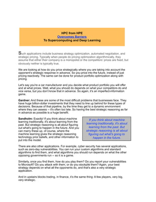 Such applications include business strategy optimization, automated negotiation, and
strategic pricing. Typically when people do pricing optimization algorithmically, they
assume that either their company is a monopolist or the competitors’ prices are fixed, but
obviously neither is typically true.
We are looking at how do you price strategically where you are taking into account the
opponent’s strategic response in advance. So you price into the future, instead of just
pricing reactively. The same can be done for product portfolio optimization along with
pricing.
Let's say you're a car manufacturer and you decide what product portfolio you will offer
and at what prices. Well, what you should do depends on what your competitors do and
vice versa, but you don’t know that in advance. So again, it’s an imperfect-information
game.
Gardner: And these are some of the most difficult problems that businesses face. They
have huge billion-dollar investments that they need to line up behind for these types of
decisions. Because of that pipeline, by the time they get to a dynamic environment
where they can assess -- it's often too late. So having the best strategic reasoning as far
in advance as possible is a huge benefit.
Sandholm: Exactly! If you think about machine
learning traditionally, it's about learning from the
past. But strategic reasoning is all about figuring
out what's going to happen in the future. And you
can marry these up, of course, where the
machine learning gives the strategic reasoning
technology prior beliefs, and other information to
put into the model.
There are also other applications. For example, cyber security has several applications,
such as zero-day vulnerabilities. You can run your custom algorithms and standard
algorithms to find them, and what algorithms you should run depends on what the other
opposing governments run -- so it is a game.
Similarly, once you find them, how do you play them? Do you report your vulnerabilities
to Microsoft? Do you attack with them, or do you stockpile them? Again, your best
strategy depends on what all the opponents do, and that's also a very strategic
application.
And in upstairs blocks trading, in finance, it’s the same thing: A few players, very big,
very strategic.
HPC from HPE
Overcomes Barriers
To Supercomputing and Deep Learning
If you think about machine
learning traditionally, it's about
learning from the past. But
strategic reasoning is all about
figuring out what's going to
happen in the future.
 