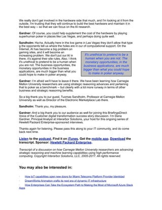 We really don’t get involved in the hardware side that much, and I'm looking at it from the
outside. I'm trusting that they will continue to build the best hardware and maintain it in
the best way -- so that we can focus on the AI research.
Gardner: Of course, you could help supplement the cost of the hardware by playing
superhuman poker in places like Las Vegas, and perhaps doing quite well.
Sandholm: Ha-ha. Actually here in the live game in Las Vegas they don't allow that type
g the opponents tell us where the holes are in our of computational support. On the
Internet, AI has become a big problem on
gaming sites, and it will become an
increasing problem. We don't put our AI in
there; it’s against their site rules. Also, I think
it's unethical to pretend to be a human when
you are not. The business opportunities, the
monetary opportunities in the business
applications, are much bigger than what you
could hope to make in poker anyway.
Gardner: I’m afraid we’ll have to leave it there. We have been learning how Carnegie
Mellon University researchers are using strategic reasoning advances and pertaining
that to poker as a benchmark -- but clearly with a lot more runway in terms of other
business and strategic reasoning benefits.
So a big thank you to our guest, Tuomas Sandholm, Professor at Carnegie Mellon
University as well as Director of the Electronic Marketplace Lab there.
Sandholm: Thank you, my pleasure.
Gardner: And a big thank you to our audience as well for joining this BriefingsDirect
Voice of the Customer digital transformation success story discussion. I’m Dana
Gardner, Principal Analyst at Interarbor Solutions, your host for this ongoing series of
Hewlett Packard Enterprise-sponsored interviews.
Thanks again for listening. Please pass this along to your IT community, and do come
back next time.
Listen to the podcast. Find it on iTunes. Get the mobile app. Download the
transcript. Sponsor: Hewlett Packard Enterprise.
Transcript of a discussion on how Carnegie Mellon University researchers are advancing
strategic reasoning and machine learning capabilities using high performance
computing. Copyright Interarbor Solutions, LLC, 2005-2017. All rights reserved.
You may also be interested in:
· How IoT capabilities open new doors for Miami Telecoms Platform Provider Identidad
· DreamWorks Animation crafts its next era of dynamic IT infrastructure
· How Enterprises Can Take the Ecosystem Path to Making the Most of Microsoft Azure Stack
Apps
It's unethical to pretend to be a
human when you are not. The
monetary opportunities, in the
business applications, are much
bigger than what you could hope
to make in poker anyway.
 