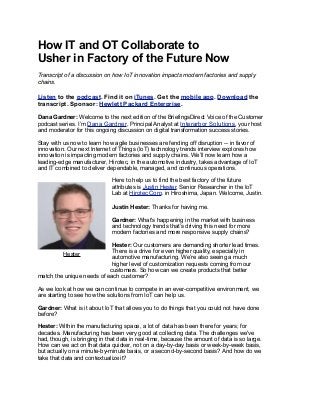 How IT and OT Collaborate to
Usher in Factory of the Future Now
Transcript of a discussion on how IoT innovation impacts modern factories and supply
chains.
Listen to the podcast. Find it on iTunes. Get the mobile app. Download the
transcript. Sponsor: Hewlett Packard Enterprise.
Dana Gardner: Welcome to the next edition of the BriefingsDirect Voice of the Customer
podcast series. I’m Dana Gardner, Principal Analyst at Interarbor Solutions, your host
and moderator for this ongoing discussion on digital transformation success stories.
Stay with us now to learn how agile businesses are fending off disruption -- in favor of
innovation. Our next Internet of Things (IoT) technology trends interview explores how
innovation is impacting modern factories and supply chains. We’ll now learn how a
leading-edge manufacturer, Hirotec, in the automotive industry, takes advantage of IoT
and IT combined to deliver dependable, managed, and continuous operations.
Here to help us to find the best factory of the future
attributes is Justin Hester, Senior Researcher in the IoT
Lab at Hirotec Corp. in Hiroshima, Japan. Welcome, Justin.
Justin Hester: Thanks for having me.
Gardner: What's happening in the market with business
and technology trends that’s driving this need for more
modern factories and more responsive supply chains?
Hester: Our customers are demanding shorter lead times.
There is a drive for even higher quality, especially in
automotive manufacturing. We’re also seeing a much
higher level of customization requests coming from our
customers. So how can we create products that better
match the unique needs of each customer?
As we look at how we can continue to compete in an ever-competitive environment, we
are starting to see how the solutions from IoT can help us.
Gardner: What is it about IoT that allows you to do things that you could not have done
before?
Hester: Within the manufacturing space, a lot of data has been there for years; for
decades. Manufacturing has been very good at collecting data. The challenges we've
had, though, is bringing in that data in real-time, because the amount of data is so large.
How can we act on that data quicker, not on a day-by-day basis or week-by-week basis,
but actually on a minute-by-minute basis, or a second-by-second basis? And how do we
take that data and contextualize it?
Hester
 