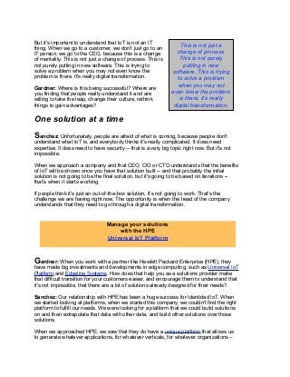 But it's important to understand that IoT is not an IT
thing. When we go to a customer, we don’t just go to an
IT person, we go to the CEO, because this is a change
of mentality. This is not just a change of process. This is
not purely putting in new software. This is trying to
solve a problem when you may not even know the
problem is there. It's really digital transformation.
Gardner: Where is this being successful? Where are
you finding that people really understand it and are
willing to take the leap, change their culture, rethink
things to gain advantages?
One solution at a time
Sanchez: Unfortunately, people are afraid of what is coming, because people don't
understand what IoT is, and everybody thinks it's really complicated. It does need
expertise. It does need to have security -- that is a very big topic right now. But it's not
impossible.
When we approach a company and that CEO, CIO or CTO understands that the benefits
of IoT will be shown once you have that solution built -- and that probably the initial
solution is not going to be the final solution, but it's going to be based on iterations --
that’s when it starts working.
If people think it’s just an out-of-the-box solution, it's not going to work. That's the
challenge we are having right now. The opportunity is when the head of the company
understands that they need to go through a digital transformation.
Gardner: When you work with a partner like Hewlett Packard Enterprise (HPE), they
have made big investments and developments in edge computing, such as Universal IoT
Platform and Edgeline Systems. How does that help you as a solutions provider make
that difficult transition for your customers easier, and encourage them to understand that
it's not impossible, that there are a lot of solutions already designed for their needs?
Sanchez: Our relationship with HPE has been a huge success for Identidad IoT. When
we started looking at platforms, when we started this company, we couldn't find the right
platform to fulfill our needs. We were looking for a platform that we could build solutions
on and then extrapolate that data with other data, and build other solutions over those
solutions.
When we approached HPE, we saw that they do have a unique platform that allows us
to generate whatever applications, for whatever verticals, for whatever organizations –
Manage your solutions
with the HPE
Universal IoT Platform
This is not just a
change of process.
This is not purely
putting in new
software. This is trying
to solve a problem
when you may not
even know the problem
is there. It’s really
digital transformation.
 