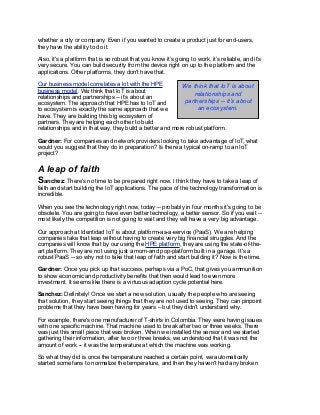 whether a city or company. Even if you wanted to create a product just for end-users,
they have the ability to do it.
Also, it's a platform that is so robust that you know it’s going to work, it’s reliable, and it’s
very secure. You can build security from the device right on up to the platform and the
applications. Other platforms, they don't have that.
Our business model correlates a lot with the HPE
business model. We think that IoT is about
relationships and partnerships -- it’s about an
ecosystem. The approach that HPE has to IoT and
to ecosystem is exactly the same approach that we
have. They are building this big ecosystem of
partners. They are helping each other to build
relationships and in that way, they build a better and more robust platform.
Gardner: For companies and network providers looking to take advantage of IoT, what
would you suggest that they do in preparation? Is there a typical on-ramp to an IoT
project?
A leap of faith
Sanchez: There's no time to be prepared right now. I think they have to take a leap of
faith and start building the IoT applications. The pace of the technology transformation is
incredible.
When you see the technology right now, today -- probably in four months it's going to be
obsolete. You are going to have even better technology, a better sensor. So if you wait --
most likely the competition is not going to wait and they will have a very big advantage.
Our approach at Identidad IoT is about platform-as-a-service (PaaS). We are helping
companies take that leap without having to create very big financial struggles. And the
companies will know that by our using the HPE platform, they are using the state-of-the-
art platform. They are not using just a mom-and pop-platform built in a garage. It's a
robust PaaS -- so why not to take that leap of faith and start building it? Now is the time.
Gardner: Once you pick up that success, perhaps via a PoC, that gives you ammunition
to show economic and productivity benefits that then would lead to even more
investment. It seems like there is a virtuous adaption cycle potential here.
Sanchez: Definitely! Once we start a new solution, usually the people who are seeing
that solution, they start seeing things that they are not used to seeing. They can pinpoint
problems that they have been having for years – but they didn't understand why.
For example, there's one manufacturer of T-shirts in Colombia. They were having issues
with one specific machine. That machine used to break after two or three weeks. There
was just this small piece that was broken. When we installed the sensor and we started
gathering their information, after two or three breaks, we understood that it was not the
amount of work -- it was the temperature at which the machine was working.
So what they did is once the temperature reached a certain point, we automatically
started some fans to normalize the temperature, and then they haven't had any broken
We think that IoT is about
relationships and
partnerships -- it’s about
an ecosystem.
 