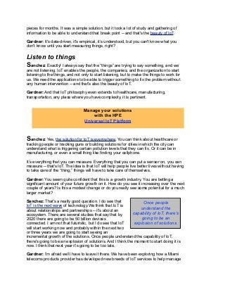 pieces for months. It was a simple solution, but it took a lot of study and gathering of
information to be able to understand that break point -- and that's the beauty of IoT.
Gardner: It's data-driven, it's empirical, it’s understood, but you can't know what you
don't know until you start measuring things, right?
Listen to things
Sanchez: Exactly! I always say that the “things” are trying to say something, and we
are not listening. IoT enables the people, the companies, and the organization to start
listening to the things, and not only to start listening, but to make the things to work for
us. We need the applications to be able to trigger something to fix the problem without
any human intervention -- and that's also the beauty of IoT.
Gardner: And that IoT philosophy even extends to healthcare, manufacturing,
transportation, any place where you have complexity, it is pertinent.
Sanchez: Yes, the solution for IoT is everywhere. You can think about healthcare or
tracking people or tracking guns or building solutions for cities in which the city can
understand what is triggering certain pollution levels that they can fix. Or it can be in
manufacturing, or even a small thing like finding your cellphone.
It’s everything that you can measure. Everything that you can put a sensor on, you can
measure -- that's IoT. The idea is that IoT will help people live better lives without having
to take care of the “thing;” things will have to take care of themselves.
Gardner: You seem quite confident that this is a growth industry. You are betting a
significant amount of your future growth on it. How do you see it increasing over the next
couple of years? Is this a modest change or do you really see some potential for a much
larger market?
Sanchez: That's a really good question. I do see that
IoT is the next wave of technology.We think that IoT is
about relationships and partnerships -- it’s about an
ecosystem. There are several studies that say that by
2020 there are going to be 50 billion devices
connected. I am not that futuristic, but I do see that IoT
will start working now and probably within the next two
or three years we are going to start seeing an
incremental growth of the solutions. Once people understand the capability of IoT,
there's going to be an explosion of solutions. And I think the moment to start doing it is
now. I think that next year it’s going to be too late.
Gardner: I’m afraid we’ll have to leave it there. We have been exploring how a Miami
telecoms products provider has developed new breeds of IoT services to help manage
Manage your solutions
with the HPE
Universal IoT Platform
Once people
understand the
capability of IoT, there's
going to be an
explosion of solutions.
 