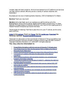 complex edge and data scenarios. And we have learned how IoT platforms and services
can help improve network efficiency across a variety of vertical industries and
businesses.
So please join me now in thanking Andres Sanchez, CEO of Identidad IoT in Miami.
Sanchez Thank you very much.
Gardner: And a big thank you to our audience as well for joining us for this
BriefingsDirect Voice of the Customer digital transformation success story. I’m Dana
Gardner, Principal Analyst at Interarbor Solutions, your host for this ongoing series of
Hewlett Packard Enterprise-sponsored interviews.
Thanks again for listening. Feel free to pass this on to your IT cohorts, and do come
back next time.
Listen to the podcast. Find it on iTunes. Get the mobile app. Download the
transcript. Sponsor: Hewlett Packard Enterprise.
Transcript of a discussion on how new breeds of Internet of Things capabilities help
telecommunications services providers manage complex edge and data scenarios.
Copyright Interarbor Solutions, LLC, 2005-2017. All rights reserved.
You may also be interested in:
• DreamWorks Animation crafts its next era of dynamic IT infrastructure
• How Enterprises Can Take the Ecosystem Path to Making the Most of
Microsoft Azure Stack Apps
• Hybrid Cloud ecosystem readies for impact from Microsoft Azure Stack
• Converged IoT systems: Bringing the data center to the edge of
everything
• IDOL-powered appliance delivers better decisions via comprehensive
business information searches
• OCSL sets its sights on the Nirvana of hybrid IT—attaining the right mix
of hybrid cloud for its clients
• Fast acquisition of diverse unstructured data sources makes IDOL API
tools a star at LogitBot
• How lastminute.com uses machine learning to improve travel bookings
user experience
• Veikkaus digitally transforms as it emerges as new combined Finnish
national gaming company
• HPE takes aim at customer needs for speed and agility in age of IoT,
hybrid everything
 
