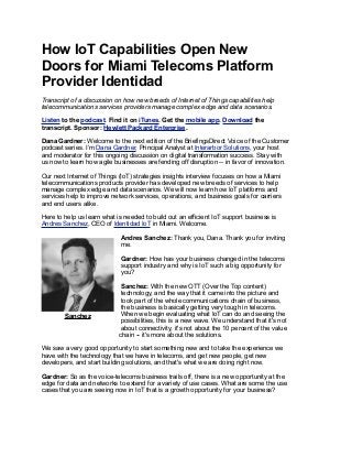 How IoT Capabilities Open New
Doors for Miami Telecoms Platform
Provider Identidad
Transcript of a discussion on how new breeds of Internet of Things capabilities help
telecommunications services providers manage complex edge and data scenarios.
Listen to the podcast. Find it on iTunes. Get the mobile app. Download the
transcript. Sponsor: Hewlett Packard Enterprise.
Dana Gardner: Welcome to the next edition of the BriefingsDirect Voice of the Customer
podcast series. I’m Dana Gardner, Principal Analyst at Interarbor Solutions, your host
and moderator for this ongoing discussion on digital transformation success. Stay with
us now to learn how agile businesses are fending off disruption -- in favor of innovation.
Our next Internet of Things (IoT) strategies insights interview focuses on how a Miami
telecommunications products provider has developed new breeds of services to help
manage complex edge and data scenarios. We will now learn how IoT platforms and
services help to improve network services, operations, and business goals for carriers
and end users alike.
Here to help us learn what is needed to build out an efficient IoT support business is
Andres Sanchez, CEO of Identidad IoT in Miami. Welcome.
Andres Sanchez: Thank you, Dana. Thank you for inviting
me.
Gardner: How has your business changed in the telecoms
support industry and why is IoT such a big opportunity for
you?
Sanchez: With the new OTT (Over the Top content)
technology, and the way that it came into the picture and
took part of the whole communications chain of business,
the business is basically getting very tough in telecoms.
When we begin evaluating what IoT can do and seeing the
possibilities, this is a new wave. We understand that it's not
about connectivity, it's not about the 10 percent of the value
chain -- it's more about the solutions.
We saw a very good opportunity to start something new and to take the experience we
have with the technology that we have in telecoms, and get new people, get new
developers, and start building solutions, and that's what we are doing right now.
Gardner: So as the voice-telecoms business trails off, there is a new opportunity at the
edge for data and networks to extend for a variety of use cases. What are some the use
cases that you are seeing now in IoT that is a growth opportunity for your business?
Sanchez
 