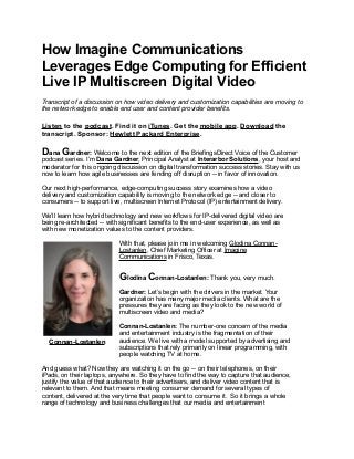 How Imagine Communications
Leverages Edge Computing for Efficient
Live IP Multiscreen Digital Video
Transcript of a discussion on how video delivery and customization capabilities are moving to
the network edge to enable end user and content provider benefits.
Listen to the podcast. Find it on iTunes. Get the mobile app. Download the
transcript. Sponsor: Hewlett Packard Enterprise.
Dana Gardner: Welcome to the next edition of the BriefingsDirect Voice of the Customer
podcast series. I’m Dana Gardner, Principal Analyst at Interarbor Solutions, your host and
moderator for this ongoing discussion on digital transformation success stories. Stay with us
now to learn how agile businesses are fending off disruption -- in favor of innovation.
Our next high-performance, edge-computing success story examines how a video
delivery and customization capability is moving to the network edge -- and closer to
consumers -- to support live, multiscreen Internet Protocol (IP) entertainment delivery.
We’ll learn how hybrid technology and new workflows for IP-delivered digital video are
being re-architected -- with significant benefits to the end-user experience, as well as
with new monetization values to the content providers.
With that, please join me in welcoming Glodina Connan-
Lostanlen, Chief Marketing Officer at Imagine
Communications in Frisco, Texas.
Glodina Connan-Lostanlen: Thank you, very much.
Gardner: Let’s begin with the drivers in the market. Your
organization has many major media clients. What are the
pressures they are facing as they look to the new world of
multiscreen video and media?
Connan-Lostanlen: The number-one concern of the media
and entertainment industry is the fragmentation of their
audience. We live with a model supported by advertising and
subscriptions that rely primarily on linear programming, with
people watching TV at home.
And guess what? Now they are watching it on the go -- on their telephones, on their
iPads, on their laptops, anywhere. So they have to find the way to capture that audience,
justify the value of that audience to their advertisers, and deliver video content that is
relevant to them. And that means meeting consumer demand for several types of
content, delivered at the very time that people want to consume it. So it brings a whole
range of technology and business challenges that our media and entertainment
Connan-Lostanlen
 