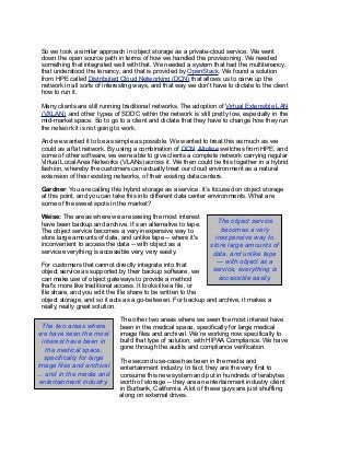 So we took a similar approach in object storage as a private-cloud service. We went
down the open source path in terms of how we handled the provisioning. We needed
something that integrated well with that. We needed a system that had the multitenancy,
that understood the tenancy, and that is provided by OpenStack. We found a solution
from HPE called Distributed Cloud Networking (DCN) that allows us to carve up the
network in all sorts of interesting ways, and that way we don't have to dictate to the client
how to run it.
Many clients are still running traditional networks. The adoption of Virtual Extensible LAN
(VXLAN) and other types of SDDC within the network is still pretty low, especially in the
mid-market space. So to go to a client and dictate that they have to change how they run
the network it is not going to work.
And we wanted it to be as simple as possible. We wanted to treat this as much as we
could as a flat network. By using a combination of DCN, Altoline switches from HPE, and
some of other software, we were able to give clients a complete network carrying regular
Virtual Local Area Networks (VLANs) across it. We then could tie this together in a hybrid
fashion, whereby the customers can actually treat our cloud environment as a natural
extension of their existing networks, of their existing data centers.
Gardner: You are calling this hybrid storage as a service. It’s focused on object storage
at this point, and you can take this into different data center environments. What are
some of the sweet spots in the market?
Weise: The areas where we are seeing the most interest
have been backup and archive. It’s an alternative to tape.
The object service becomes a very inexpensive way to
store large amounts of data, and unlike tape -- where it's
inconvenient to access the data -- with object as a
service everything is accessible very, very easily.
For customers that cannot directly integrate into that
object service as supported by their backup software, we
can make use of object gateways to provide a method
that's more like traditional access. It looks like a file, or
file share, and you edit the file share to be written to the
object storage, and so it acts as a go-between. For backup and archive, it makes a
really, really great solution.
The other two areas where we seen the most interest have
been in the medical space, specifically for large medical
image files and archival. We’re working now specifically to
build that type of solution, with HIPAA Compliance. We have
gone through the audits and compliance verification.
The second use-case has been in the media and
entertainment industry. In fact, they are the very first to
consume this new system and put in hundreds of terabytes
worth of storage -- they are an entertainment industry client
in Burbank, California. A lot of these guys are just shuffling
along on external drives.
The object service
becomes a very
inexpensive way to
store large amounts of
data, and unlike tape
–– with object as a
service, everything is
accessible easily.
The two areas where
we have seen the most
interest have been in
the medical space,
specifically for large
image files and archival
... and in the media and
entertainment industry.
 