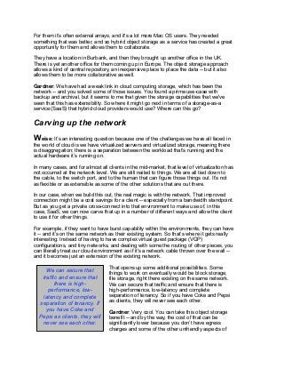 For them it’s often external arrays, and it's a lot more Mac OS users. They needed
something that was better, and so hybrid object storage as a service has created a great
opportunity for them and allows them to collaborate.
They have a location in Burbank, and then they brought up another office in the UK.
There is yet another office for them coming up in Europe. The object storage approach
allows a kind of central repository, an inexpensive place to place the data -- but it also
allows them to be more collaborative as well.
Gardner: We have had a weak link in cloud computing storage, which has been the
network -- and you solved some of those issues. You found a prime use-case with
backup and archival, but it seems to me that given the storage capabilities that we've
seen that this has extensibility. So where it might go next in terms of a storage-as-a
service (SaaS) that hybrid cloud providers would use? Where can this go?
Carving up the network
Weise: It’s an interesting question because one of the challenges we have all faced in
the world of cloud is we have virtualized servers and virtualized storage, meaning there
is disaggregation; there is a separation between the workload that’s running and the
actual hardware it’s running on.
In many cases, and for almost all clients in the mid-market, that level of virtualization has
not occurred at the network level. We are still nailed to things. We are all tied down to
the cable, to the switch port, and to the human that can figure those things out. It’s not
as flexible or as extensible as some of the other solutions that are out there.
In our case, when we build this out, the real magic is with the network. That improved
connection might be a cost savings for a client -- especially from a bandwidth standpoint.
But as you get a private cross-connect into that environment to make use of, in this
case, SaaS, we can now carve that up in a number of different ways and allow the client
to use it for other things.
For example, if they want to have burst capability within the environments, they can have
it -- and it’s on the same network as their existing system. So that’s where it gets really
interesting: Instead of having to have complex virtual guest package (VGP)
configurations, and tiny networks, and dealing with some the routing of other pieces, you
can literally treat our cloud environment as if it's a network cable thrown over the wall --
and it becomes just an extension of the existing network.
That opens up some additional possibilities. Some
things to work on eventually would be block storage,
file storage, right there existing on the same network.
We can secure that traffic and ensure that there is
high-performance, low-latency and complete
separation of tenancy. So if you have Coke and Pepsi
as clients, they will never see each other.
Gardner: Very cool. You can take this object storage
benefit -- and by the way, the cost of that can be
significantly lower because you don’t have egress
charges and some of the other unfriendly aspects of
We can secure that
traffic and ensure that
there is high-
performance, low-
latency and complete
separation of tenancy. If
you have Coke and
Pepsi as clients, they will
never see each other.
 