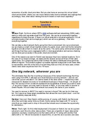 economics of public cloud providers. But you also have an avenue into a true hybrid
cloud environment, where you can move data but also burst workloads and manage that
accordingly. Now, what about making this work toward a multi-cloud capability?
Weise: Right. So this is where HPE’s DCN software-defined networking (SDN) really
starts to shine and separates itself from the pack. We can tie environments together
regardless of where they are. If there is a virtual endpoint or physical appliance; if it's at
a remote location that can be deployed, which can act as a gateway -- that links
everything together.
We can take a client network that's going from their environment into our environment,
we can deploy a small virtual machine inside of a public cloud, and it will tie the networks
together and allow them to treat it all as the same. The same policy enforcement engine
and things that they use to segregate traffic in microsegmentation and service chaining
can be done just as easily in the public cloud environment.
One of the reasons we went to Switch was because they have multiple locations. So in
the case of our object storage, we deployed the objects across all three of their data
center sites. So a single repository that’s written the data is distributed amongst three
different regions. This protects against a possible regional outage that could mean data
is inaccessible, and this is the kind of recent thing that we in the US have seen, where
clients were down anywhere from 6 to 16 hours.
One big network, wherever you are
This eliminates that. But the nice thing is because of the network technology that they
were using from HPE, it allowed us to treat that all as one big network -- and we can
carve that up and virtualize it. So clients inside of the data center -- maybe they need
resources for disaster recovery or for additional backups or those things -- it's all part of
that. We can tie-in from a network standpoint and regardless of where you want to exist
-- if you are in Vegas, you may want to recover in Reno, or you may want to recover in
Grand Rapids. We can make that network look exactly the same in your location.
You want to recover in AWS? You want to recover in Azure? We can tie it in that way,
too. So it opens up these great possibilities that allows this true hybrid cloud -- and not
as a completely separate entity.
Gardner: Very cool. Now there’s nothing wrong, of course, with Switch, but there are
other fiber and data center folks out there. Some names that begin with “E” come to
mind that you might want to drop in this and that should even increase the opportunity
for distribution.
Weise: That’s right. So this initial deployment is focused on Switch, but we do a grand
scheme to work this into other data centers. There are a handful of major data center
operators out there, including the one that starts with an “E” along with another that
starts with a “D.” We do have plans to expand this, or use this as a success use-case.
Transition to
Cloud-first
HPE Data Center Networking
 