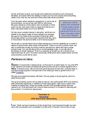 As this continues to grow, and we get some additional momentum and some good
feedback, and really refine the offering to make sure we know exactly what everything
needs to be, then we can work with those other data center providers.
From the data center operators’ perspective, if you're one of
those facilities, you are at war with AWS or with Azure.
Because whenever clients deploy their workloads in those
public clouds, that means there is equipment that has not
been collocated inside one of your facilities.
So they have a vested interest in doing this, and there is a
benefit to the clients inside of those facilities too because
they get to live inside of the ecosystem that exists within
those data centers, and the private networks that they carry
in there deliver the same benefits to all in that ecosystem.
We do plan to use this hybrid cloud object storage as a service capability as a model to
deploy in several other data center environments. There is not only a private cloud, but
also a multitenant private cloud that could be operative for clients that have a large
enough need. You can talk about this in a multi-petabyte scale, or you talk about
thousands of virtual machines. Then it's a question of should you do a private cloud
deployment just for you? The same technology, fulfilling the same requirements, and the
same solutions could still be used.
Partners in time
Gardner: It sounds like it makes sense, on the back of a napkin basis, for you and HPE
to get together and brand something along these lines and go to market together with it.
Weise: It certainly does. We've had some great discussions with them. Actually there is
a group that was popular in Europe that is now starting to take its growth here in US
called Cloud28+.
We had some great discussions with them. We are going to be joining that, and it’s a
great thing as well.
The goal is building out this sort of partner network, and working with HPE to do that has
been extremely supportive. In addition to these crazy ideas, I also have a really crazy
timeline for deployment. When we initially met with HPE and talked about what we
wanted to do, they estimated that I should reserve about 6 to 8 weeks for planning and
then another 1.5 months for deployment.
I said, “Great we have 3 weeks to do the whole thing,” and everyone thought we were
crazy. But we actually had it completed in a little over 2.5 weeks. So we have a huge
Whenever clients
deploy their workloads
in those public clouds,
that means there is
equipment that has not
been collocated inside
one of your facilities.
Transition to
Cloud-first
HPE Data Center Networking
 