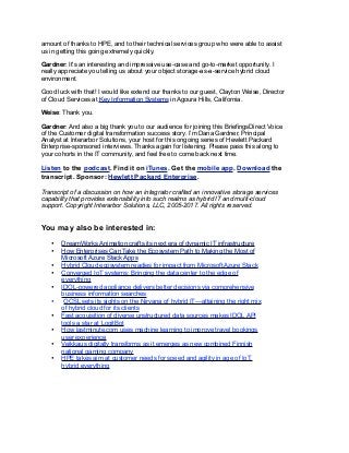 amount of thanks to HPE, and to their technical services group who were able to assist
us in getting this going extremely quickly.
Gardner: It's an interesting and impressive use-case and go-to-market opportunity. I
really appreciate you telling us about your object storage-as-a-service hybrid cloud
environment.
Good luck with that! I would like extend our thanks to our guest, Clayton Weise, Director
of Cloud Services at Key Information Systems in Agoura Hills, California.
Weise: Thank you.
Gardner: And also a big thank you to our audience for joining this BriefingsDirect Voice
of the Customer digital transformation success story. I’m Dana Gardner, Principal
Analyst at Interarbor Solutions, your host for this ongoing series of Hewlett Packard
Enterprise-sponsored interviews. Thanks again for listening. Please pass this along to
your cohorts in the IT community, and feel free to come back next time.
Listen to the podcast. Find it on iTunes. Get the mobile app. Download the
transcript. Sponsor: Hewlett Packard Enterprise.
Transcript of a discussion on how an integrator crafted an innovative storage services
capability that provides extensibility into such realms as hybrid IT and multi-cloud
support. Copyright Interarbor Solutions, LLC, 2005-2017. All rights reserved.
You may also be interested in:
• DreamWorks Animation crafts its next era of dynamic IT infrastructure
• How Enterprises Can Take the Ecosystem Path to Making the Most of
Microsoft Azure Stack Apps
• Hybrid Cloud ecosystem readies for impact from Microsoft Azure Stack
• Converged IoT systems: Bringing the data center to the edge of
everything
• IDOL-powered appliance delivers better decisions via comprehensive
business information searches
• OCSL sets its sights on the Nirvana of hybrid IT—attaining the right mix
of hybrid cloud for its clients
• Fast acquisition of diverse unstructured data sources makes IDOL API
tools a star at LogitBot
• How lastminute.com uses machine learning to improve travel bookings
user experience
• Veikkaus digitally transforms as it emerges as new combined Finnish
national gaming company
• HPE takes aim at customer needs for speed and agility in age of IoT,
hybrid everything
 