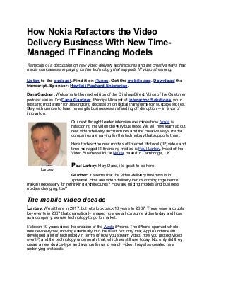 How Nokia Refactors the Video
Delivery Business With New Time-
Managed IT Financing Models
Transcript of a discussion on new video delivery architectures and the creative ways that
media companies are paying for the technology that supports IP video streaming.
Listen to the podcast. Find it on iTunes. Get the mobile app. Download the
transcript. Sponsor: Hewlett Packard Enterprise.
Dana Gardner: Welcome to the next edition of the BriefingsDirect Voice of the Customer
podcast series. I’m Dana Gardner, Principal Analyst at Interarbor Solutions, your
host and moderator for this ongoing discussion on digital transformation success stories.
Stay with us now to learn how agile businesses are fending off disruption -- in favor of
innovation.
Our next thought leader interview examines how Nokia is
refactoring the video delivery business. We will now learn about
new video delivery architectures and the creative ways media
companies are paying for the technology that supports them.
Here to describe new models of Internet Protocol (IP) video and
time-managed IT financing models is Paul Larbey, Head of the
Video Business Unit at Nokia, based in Cambridge, UK.
Paul Larbey: Hey, Dana, it’s great to be here.
Gardner: It seems that the video-delivery business is in
upheaval. How are video delivery trends coming together to
make it necessary for rethinking architectures? How are pricing models and business
models changing, too?
The mobile video decade
Larbey: We sit here in 2017, but let’s look back 10 years to 2007. There were a couple
key events in 2007 that dramatically shaped how we all consume video today and how,
as a company, we use technology to go to market.
It’s been 10 years since the creation of the Apple iPhone. The iPhone sparked whole
new device-types, moving eventually into the iPad. Not only that, Apple underneath
developed a lot of technology in terms of how you stream video, how you protect video
over IP, and the technology underneath that, which we still use today. Not only did they
create a new device-type and avenue for us to watch video, they also created new
underlying protocols.
Larbey
 