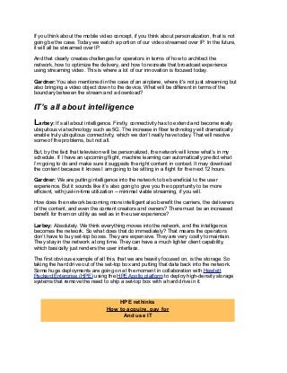 If you think about the mobile video concept, if you think about personalization, that is not
going be the case. Today we watch a portion of our video streamed over IP. In the future,
it will all be streamed over IP.
And that clearly creates challenges for operators in terms of how to architect the
network, how to optimize the delivery, and how to recreate that broadcast experience
using streaming video. This is where a lot of our innovation is focused today.
Gardner: You also mentioned in the case of an airplane, where it's not just streaming but
also bringing a video object down to the device. What will be different in terms of the
boundary between the stream and a download?
IT’s all about intelligence
Larbey: It’s all about intelligence. Firstly, connectivity has to extend and become really
ubiquitous via technology such as 5G. The increase in fiber technology will dramatically
enable truly ubiquitous connectivity, which we don’t really have today. That will resolve
some of the problems, but not all.
But, by the fact that television will be personalized, the network will know what’s in my
schedule. If I have an upcoming flight, machine learning can automatically predict what
I’m going to do and make sure it suggests the right content in context. It may download
the content because it knows I am going to be sitting in a flight for the next 12 hours.
Gardner: We are putting intelligence into the network to be beneficial to the user
experience. But it sounds like it’s also going to give you the opportunity to be more
efficient, with just-in-time utilization -- minimal viable streaming, if you will.
How does the network becoming more intelligent also benefit the carriers, the deliverers
of the content, and even the content creators and owners? There must be an increased
benefit for them on utility as well as in the user experience?
Larbey: Absolutely. We think everything moves into the network, and the intelligence
becomes the network. So what does that do immediately? That means the operators
don’t have to buy set-top boxes. They are expensive. They are very costly to maintain.
They stay in the network a long time. They can have a much lighter client capability,
which basically just renders the user interface.
The first obvious example of all this, that we are heavily focused on, is the storage. So
taking the hard drive out of the set-top box and putting that data back into the network.
Some huge deployments are going on at the moment in collaboration with Hewlett
Packard Enterprise (HPE) using the HPE Apollo platform to deploy high-density storage
systems that remove the need to ship a set-top box with a hard drive in it.
HPE rethinks
How to acquire, pay for
And use IT
 