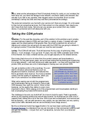 Now, what are the advantages of that? Everybody thinks it’s costly, so you’ve taken the
hard drive out, you have the storage in the network, and that’s clearly one element. But
actually if you talk to any operator, their biggest cause of subscriber churn is when
somebody’s set-top box fails and they lose their personalized recordings.
The personal connection you had with your service isn’t there any longer. It’s a lot easier
to then look at competing services. So if that content is in the network, then clearly you
don’t have that churn issue. Not only can you access your content from any mobile
device, it’s protected and it will always be with you.
Taking the CDN private
Gardner: For the past few decades, part of the solution to this problem was to employ
a content delivery network (CDN) and use that in a variety of ways. It started with web
pages and the downloading of flat graphic files. Now that's extended into all sorts of
objects and content. Are we going to do away with the CDN? Are we going to refactor it,
is it going to evolve? How does that pan out over the next decade?
Larbey: The CDN will still exist. That still becomes the key way of optimizing video
delivery -- but it changes. If you go back 10 years, the only CDNs available were CDNs
in the Internet. So it was a shared service, you bought capacity on the shared service.
Even today that’s how a lot of video from the content owners and broadcasters is
streamed. For the past seven years, we have been taking that technology and deploying
it in private network -- with both telcos and cable operators -- so they can have their own
private CDN, and there are a lot of advantages to having your own private CDN.
You get complete control of the roadmap. You can
start to introduce advanced features such as
targeted ad insertion, blackout, and features like
that to generate more revenue. You have complete
control over the quality of experience, which you
don’t if you outsource to a shared service.
What we’re seeing now is both the programmers
and broadcasters taking an interest in that private
CDN because they want the control. Video is their
business, so the quality they deliver is even more
important to them. We’re seeing a lot of the programmers and broadcasters starting to
look at adopting the private CDN model as well.
The challenge is how do you build that? You have to build for peak. Peak is generally
driven by live sporting events and one-off news events. So that leaves you with a lot of
capacity that’s sitting idle a lot of the time. With cloud and orchestration, we have solved
that technically -- we can add servers in very quickly, we can take them out very quickly,
react to the traffic demands and we can technically move things around.
But the commercial model has lagged behind. So we have been working with HPE
Financial Services to understand how we can innovate on that commercial model as well
and get that flexibility -- not just from an IT perspective, but also from a commercial
perspective.
There are a lot of
advantages to having your
own private CDN. You have
complete control over the
quality of experience, which
you don’t if you outsource to
a shared service.
 