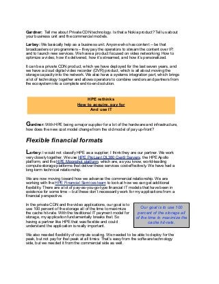 Gardner: Tell me about Private CDN technology. Is that a Nokia product? Tell us about
your business unit and the commercial models.
Larbey: We basically help as a business unit. Anyone who has content -- be that
broadcasters or programmers – they pay the operators to stream the content over IP,
and to launch new services. We have a product focused on video networking: How to
optimize a video, how it’s delivered, how it’s streamed, and how it’s personalized.
It can be a private CDN product, which we have deployed for the last seven years, and
we have a cloud digital video recorder (DVR) product, which is all about moving the
storage capacity into the network. We also have a systems integration part, which brings
a lot of technology together and allows operators to combine vendors and partners from
the ecosystem into a complete end-to-end solution.
Gardner: With HPE being a major supplier for a lot of the hardware and infrastructure,
how does the new cost model change from the old model of pay up-front?
Flexible financial formats
Larbey: I would not classify HPE as a supplier; I think they are our partner. We work
very closely together. We use HPE ProLiant DL380 Gen9 Servers, the HPE Apollo
platform, and the HPE Moonshot platform, which are, as you know, world-leading
compute-storage platforms that deliver these services cost-effectively. We have had a
long-term technical relationship.
We are now moving toward how we advance the commercial relationship. We are
working with the HPE Financial Services team to look at how we can get additional
flexibility. There are a lot of pay-as-you-go-type financial IT models that have been in
existence for some time -- but these don’t necessarily work for my applications from a
financial perspective.
In the private CDN and the video applications, our goal is to
use 100 percent of the storage all of the time to maximize
the cache hit-rate. With the traditional IT payment model for
storage, my application fundamentally breaks that. So
having a partner like HPE that was flexible and could
understand the application is really important.
We also needed flexibility of compute scaling. We needed to be able to deploy for the
peak, but not pay for that peak at all times. That’s easy from the software technology
side, but we needed it from the commercial side as well.
HPE rethinks
How to acquire, pay for
And use IT
Our goal is to use 100
percent of the storage all
of the time to maximize the
cache hit-rate.
 