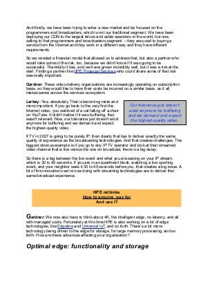 And thirdly, we have been trying to enter a new market and be focused on the
programmers and broadcasters, which is not our traditional segment. We have been
deploying our CDN to the largest telcos and cable operators in the world, but now,
selling to that programmers and broadcasters segment -- they are used to buying a
service from the Internet and they work in a different way and they have different
requirements.
So we needed a financial model that allowed us to address that, but also a partner who
would take some of the risk, too, because we didn’t know if it was going to be
successful. Thankfully it has, and we have grown incredibly well, but it was a risk at the
start. Finding a partner like HPE Financial Services who could share some of that risk
was really important.
Gardner: These video delivery organizations are increasingly operating on subscription
basis, so they would like to have their costs be incurred on a similar basis, so it all
makes sense across the services ecosystem.
Larbey: Yes, absolutely. That is becoming more and
more important. If you go back to the very first the
Internet video, you watched of a cat falling off a chair
on YouTube. It didn’t matter if it was buffering, that
wasn't relevant. Now, our tolerance just doesn’t exist
anymore for buffering and we demand and expect
the highest-quality video.
If TV in 2027 is going to be purely IP, then clearly that has to deliver exactly the same
quality of experience as the broadcasting technologies. And that creates challenges. The
biggest obvious example is if you go to any IP TV operator and look at their streamed
video channel that is live versus the one on broadcast, there is a big delay.
So there is a lag between the live event and what you are seeing on your IP stream,
which is 30 to 40 seconds. If you are in an apartment block, watching a live sporting
event, and your neighbor sees it 30 to 40 seconds before you, that creates a big issue. A
lot of the innovations we’re now doing with streaming technologies are to deliver that
same broadcast experience.
Gardner: We now also have to think about 4K, the intelligent edge, no latency, and all
with managed costs. Fortunately at this time HPE is also working on a lot of edge
technologies, like Edgeline and Universal IoT, and so forth. There’s a lot more
technology being driven to the edge for storage, for large memory processing, and so
forth. How are these advances affecting your organization?
Optimal edge: functionality and storage
HPE rethinks
How to acquire, pay for
And use IT
Our tolerance just doesn’t
exist anymore for buffering
and we demand and expect
the highest-quality video.
 